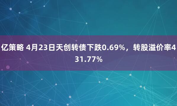 亿策略 4月23日天创转债下跌0.69%，转股溢价率431.77%