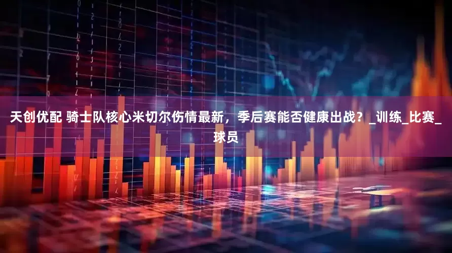 天创优配 骑士队核心米切尔伤情最新，季后赛能否健康出战？_训练_比赛_球员