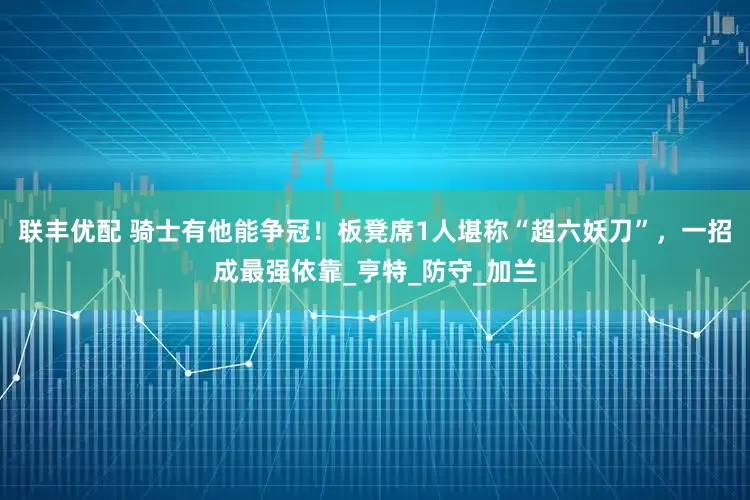 联丰优配 骑士有他能争冠！板凳席1人堪称“超六妖刀”，一招成最强依靠_亨特_防守_加兰