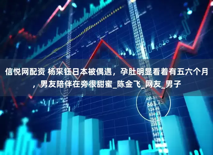 信悦网配资 杨采钰日本被偶遇，孕肚明显看着有五六个月，男友陪伴在旁很甜蜜_陈金飞_网友_男子