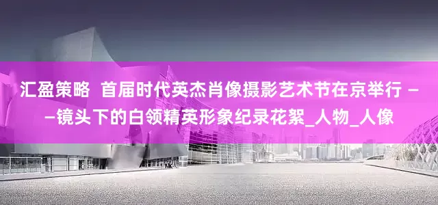 汇盈策略  首届时代英杰肖像摄影艺术节在京举行 ——镜头下的白领精英形象纪录花絮_人物_人像