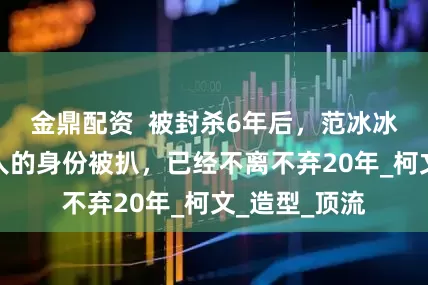 金鼎配资  被封杀6年后，范冰冰身边亲密男人的身份被扒，已经不离不弃20年_柯文_造型_顶流