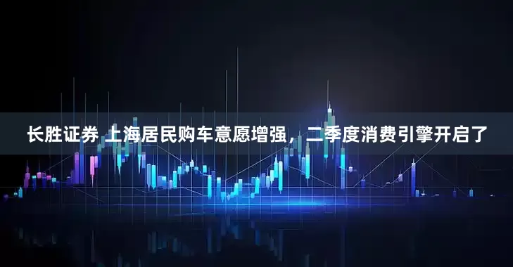 长胜证券 上海居民购车意愿增强，二季度消费引擎开启了