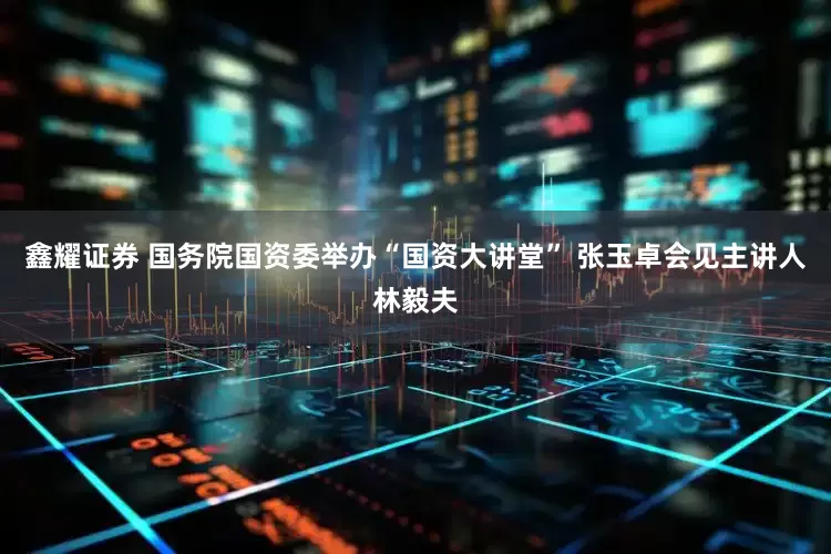 鑫耀证券 国务院国资委举办“国资大讲堂” 张玉卓会见主讲人林毅夫