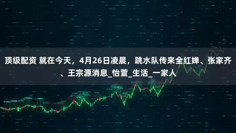 顶级配资 就在今天，4月26日凌晨，跳水队传来全红婵、张家齐、王宗源消息_怡萱_生活_一家人