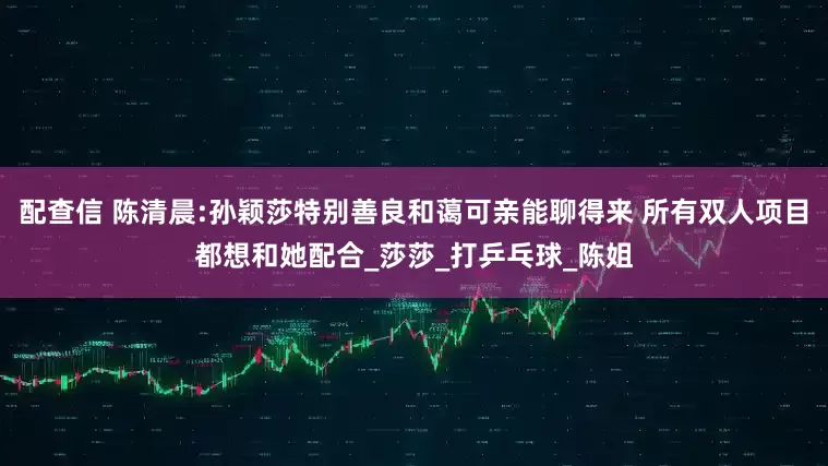 配查信 陈清晨:孙颖莎特别善良和蔼可亲能聊得来 所有双人项目都想和她配合_莎莎_打乒乓球_陈姐