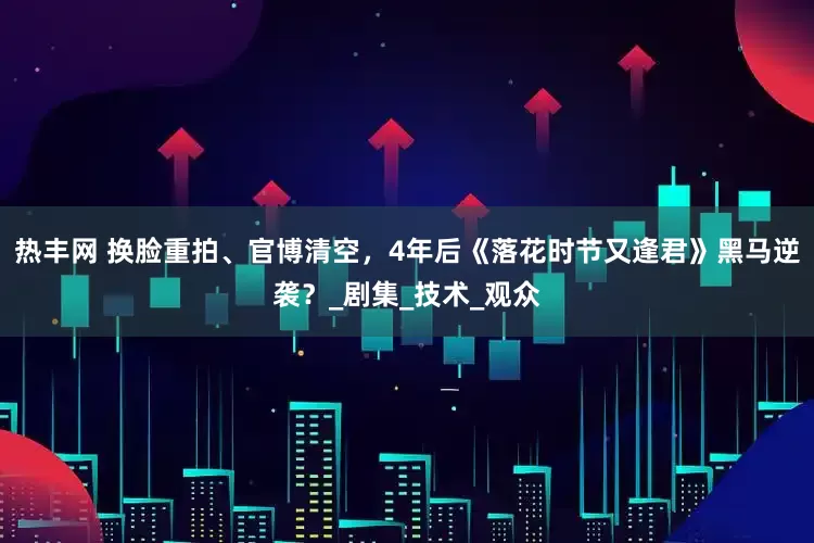热丰网 换脸重拍、官博清空，4年后《落花时节又逢君》黑马逆袭？_剧集_技术_观众