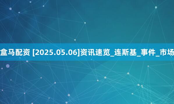 盒马配资 [2025.05.06]资讯速览_连斯基_事件_市场