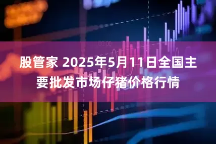 股管家 2025年5月11日全国主要批发市场仔猪价格行情