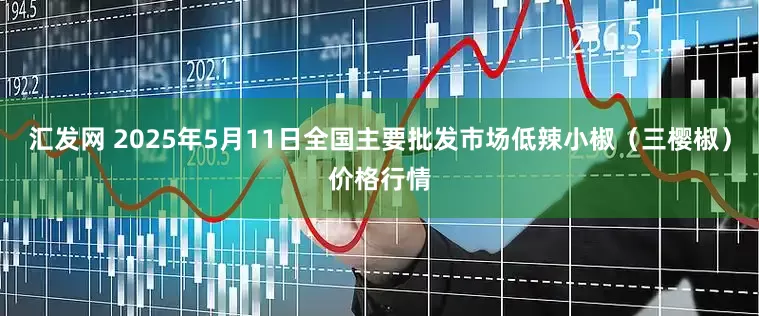 汇发网 2025年5月11日全国主要批发市场低辣小椒（三樱椒）价格行情