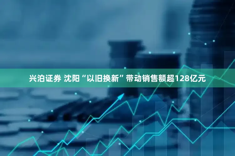 兴泊证券 沈阳“以旧换新”带动销售额超128亿元