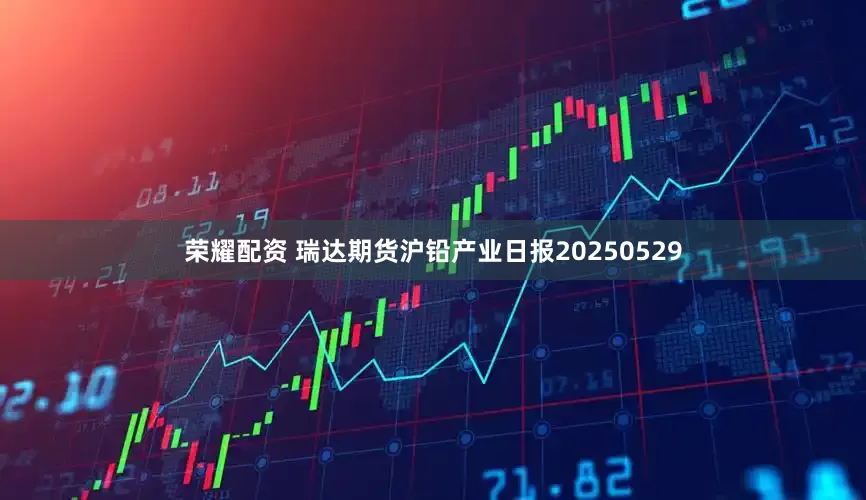 荣耀配资 瑞达期货沪铅产业日报20250529
