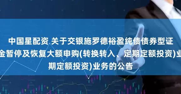 中国星配资 关于交银施罗德裕盈纯债债券型证券投资基金暂停及恢复大额申购(转换转入、定期定额投资)业务的公告