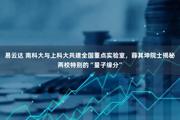 易云达 南科大与上科大共建全国重点实验室，薛其坤院士揭秘两校特别的“量子缘分”