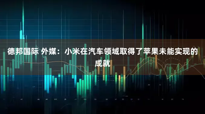 德邦国际 外媒：小米在汽车领域取得了苹果未能实现的成就