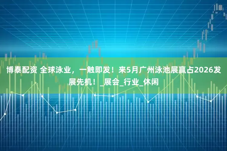 博泰配资 全球泳业，一触即发！来5月广州泳池展赢占2026发展先机！_展会_行业_休闲