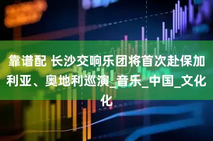 靠谱配 长沙交响乐团将首次赴保加利亚、奥地利巡演_音乐_中国_文化