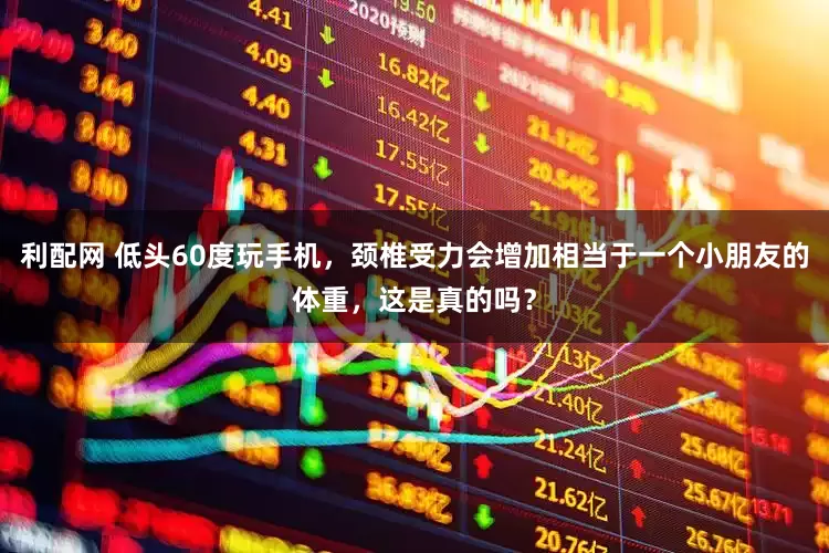 利配网 低头60度玩手机，颈椎受力会增加相当于一个小朋友的体重，这是真的吗？
