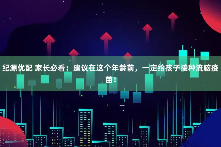纪源优配 家长必看：建议在这个年龄前，一定给孩子接种流脑疫苗！