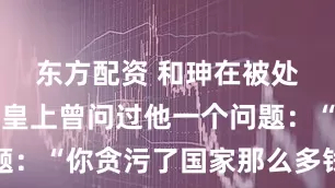 东方配资 和珅在被处死之前，皇上曾问过他一个问题：“你贪污了国家那么多钱，花得